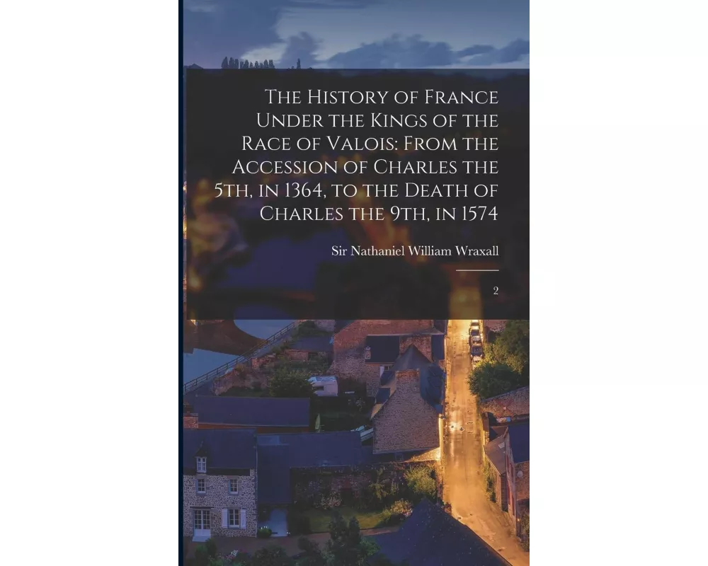 The History of France Under the Kings of the Race of Valois: From the Accession of Charles the 5th, in 1364, to the Death of Charles the 9th, in 1574