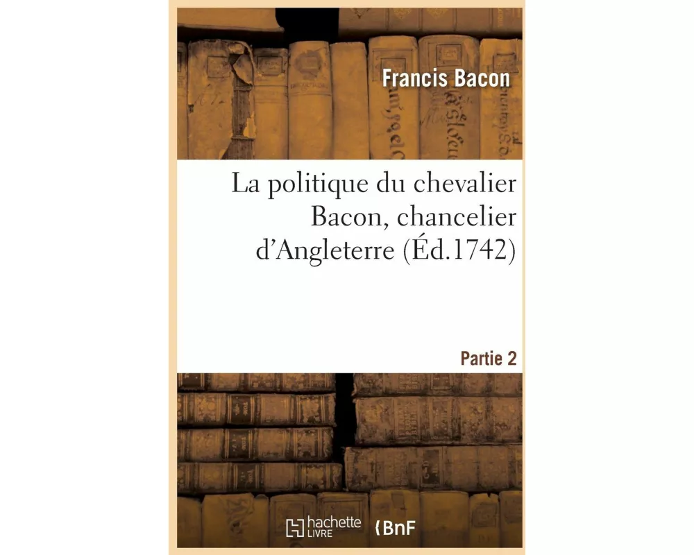 La politique du chevalier Bacon, chancelier d'Angleterre. Partie 2