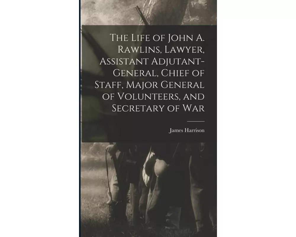 The Life of John A. Rawlins, Lawyer, Assistant Adjutant-general, Chief of Staff, Major General of Volunteers, and Secretary of War