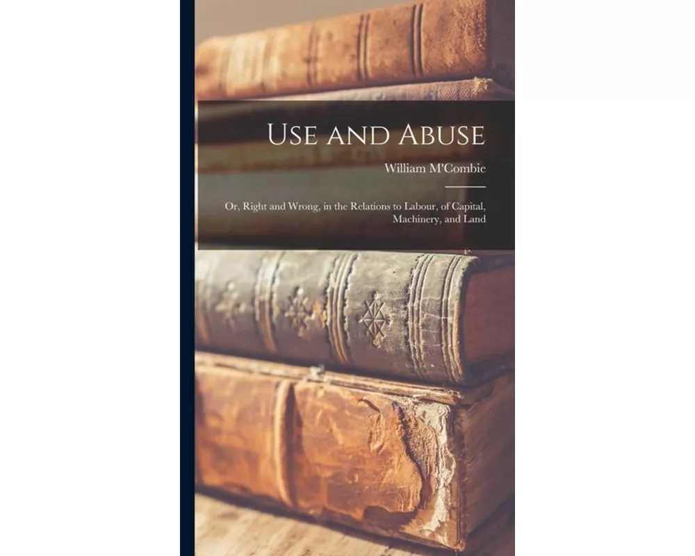Use and Abuse; Or, Right and Wrong, in the Relations to Labour, of Capital, Machinery, and Land