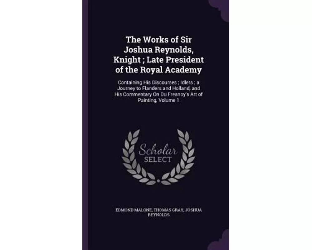 The Works of Sir Joshua Reynolds, Knight; Late President of the Royal Academy: Containing His Discourses; Idlers; a Journey to Flanders and Holland, a