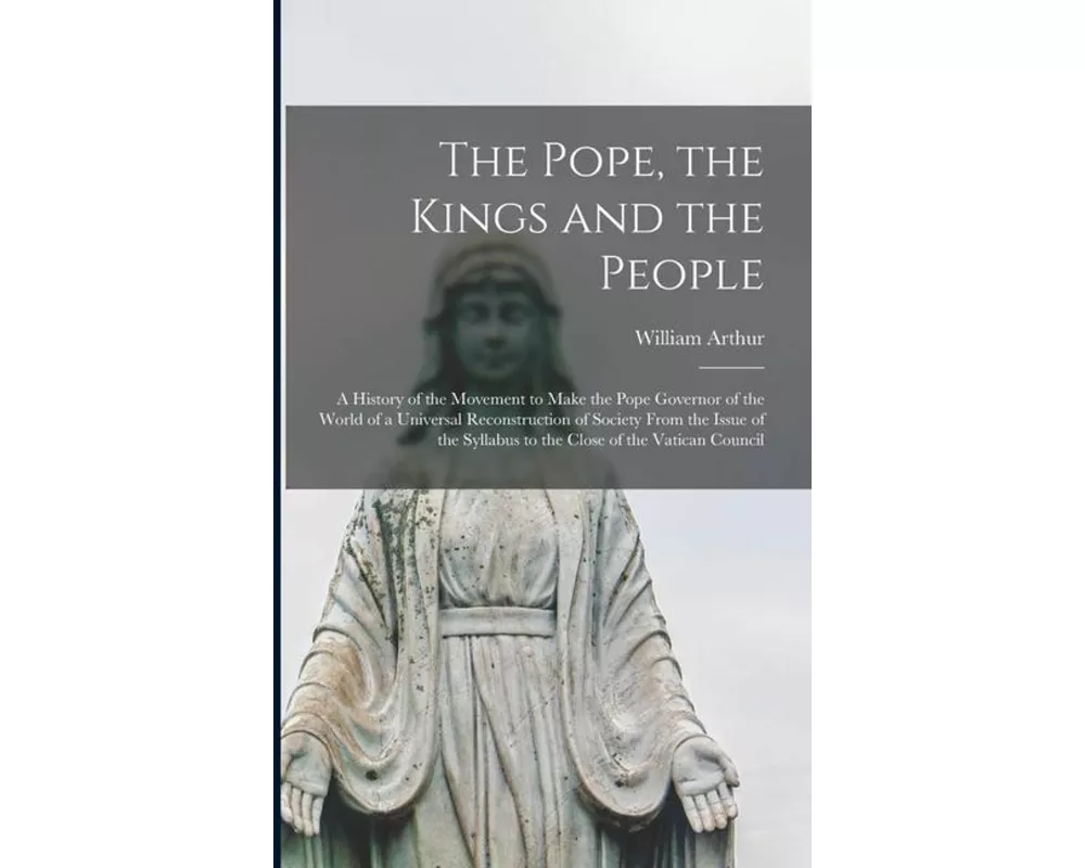 The Pope, the Kings and the People: A History of the Movement to Make the Pope Governor of the World of a Universal Reconstruction of Society From the