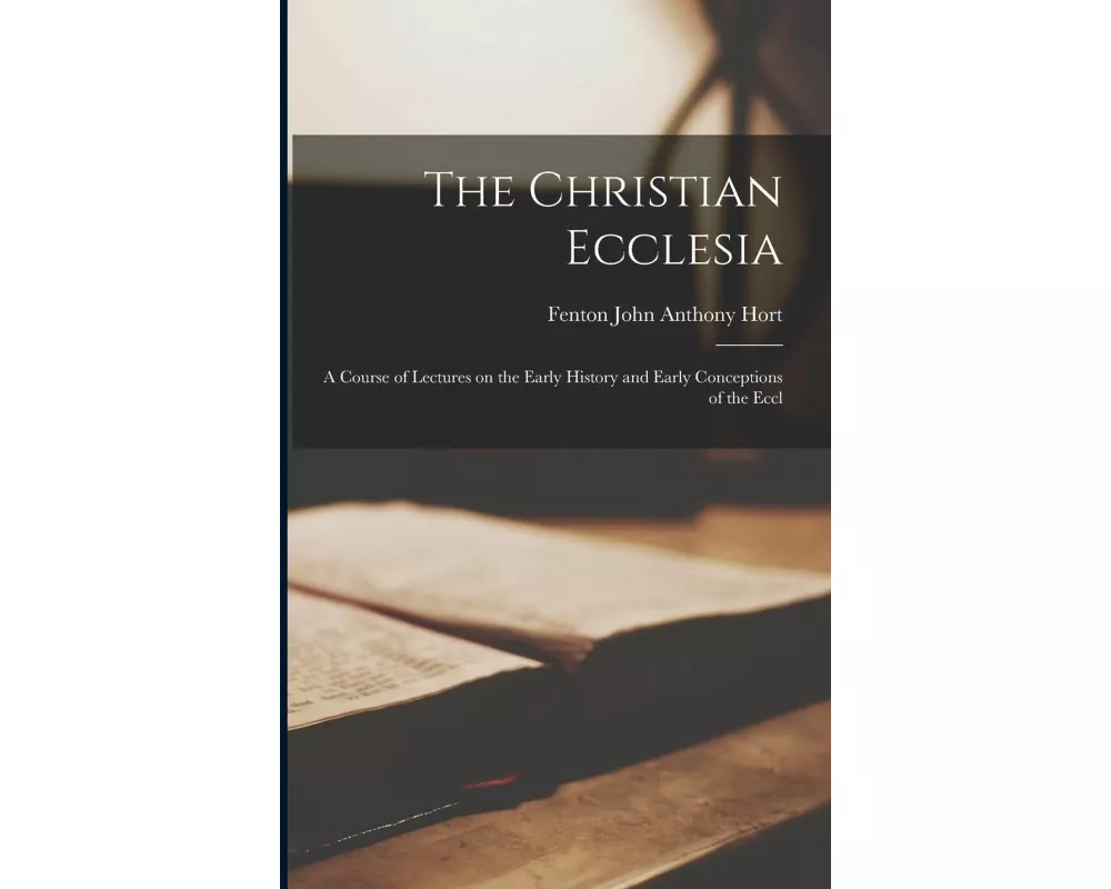 The Christian Ecclesia: A Course of Lectures on the Early History and Early Conceptions of the Eccl