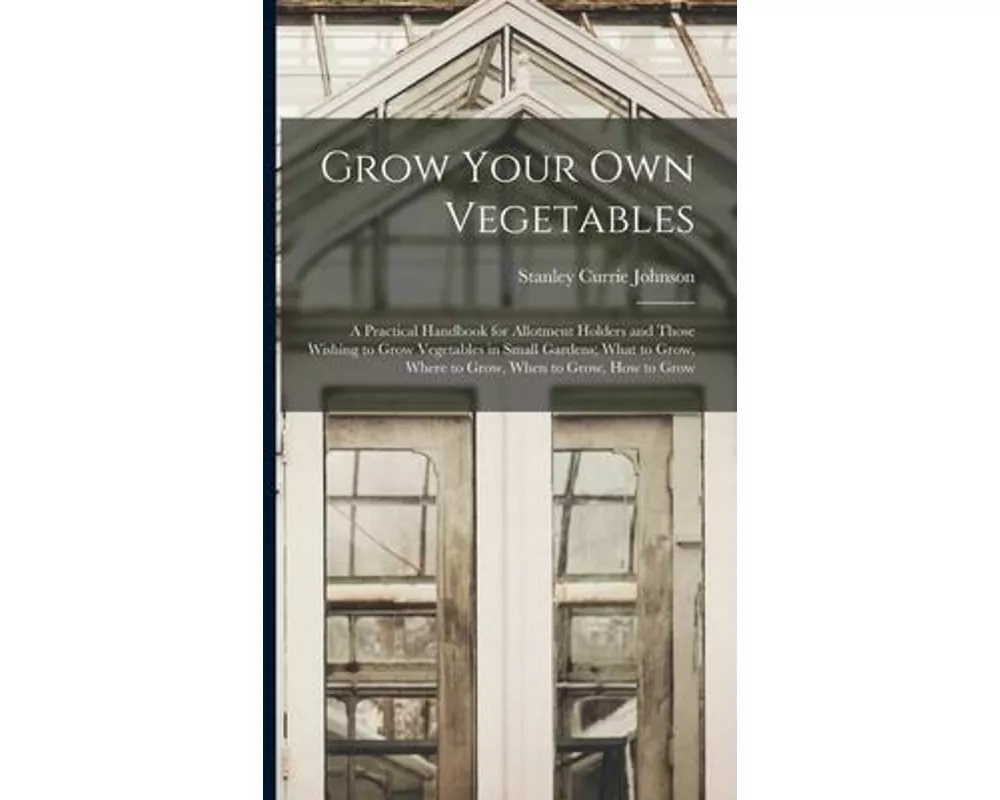 Grow Your Own Vegetables: A Practical Handbook for Allotment Holders and Those Wishing to Grow Vegetables in Small Gardens; What to Grow, Where