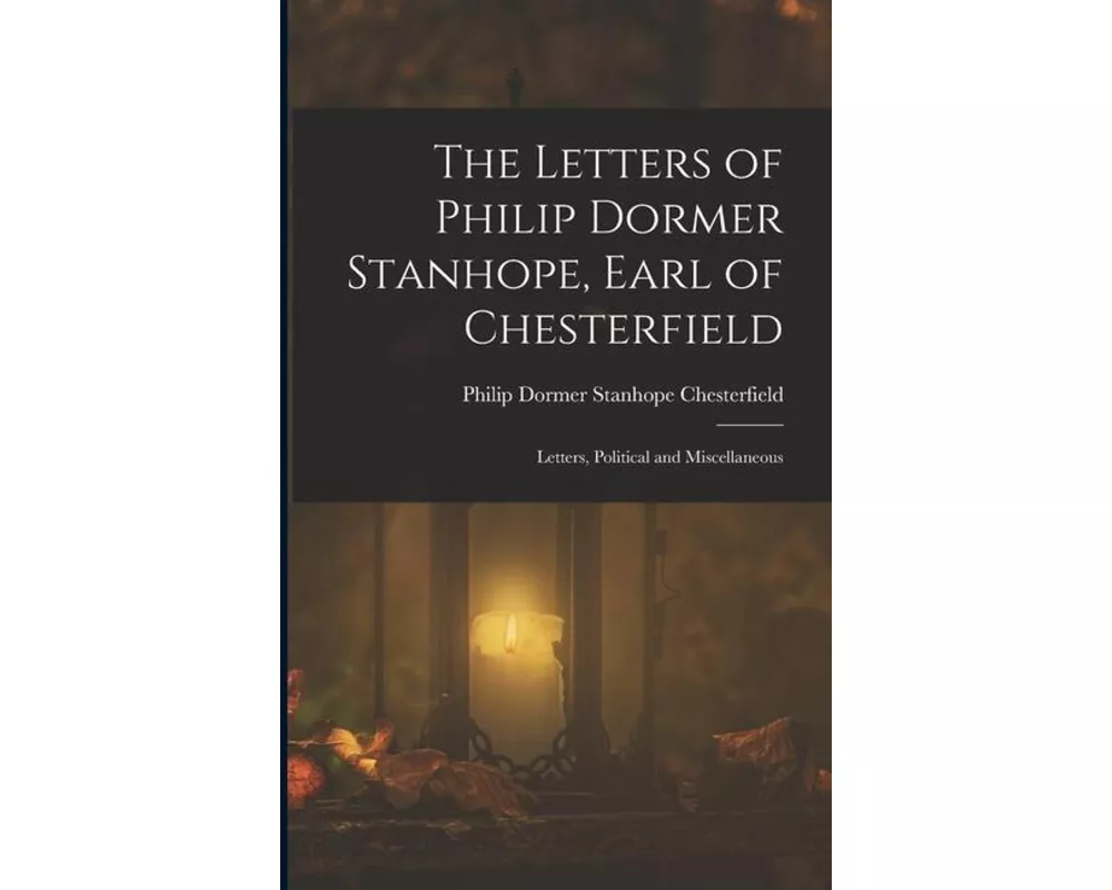 The Letters of Philip Dormer Stanhope, Earl of Chesterfield: Letters, Political and Miscellaneous