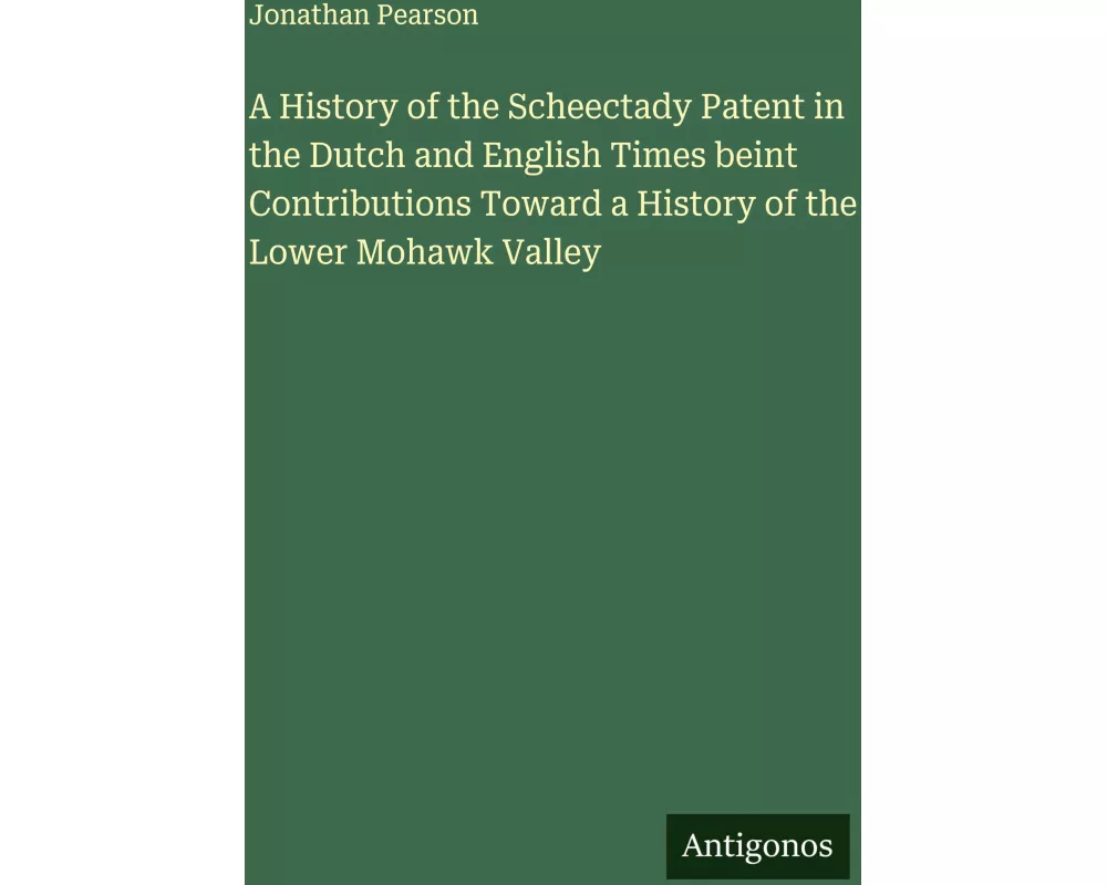 A History of the Scheectady Patent in the Dutch and English Times beint Contributions Toward a History of the Lower Mohawk Valley