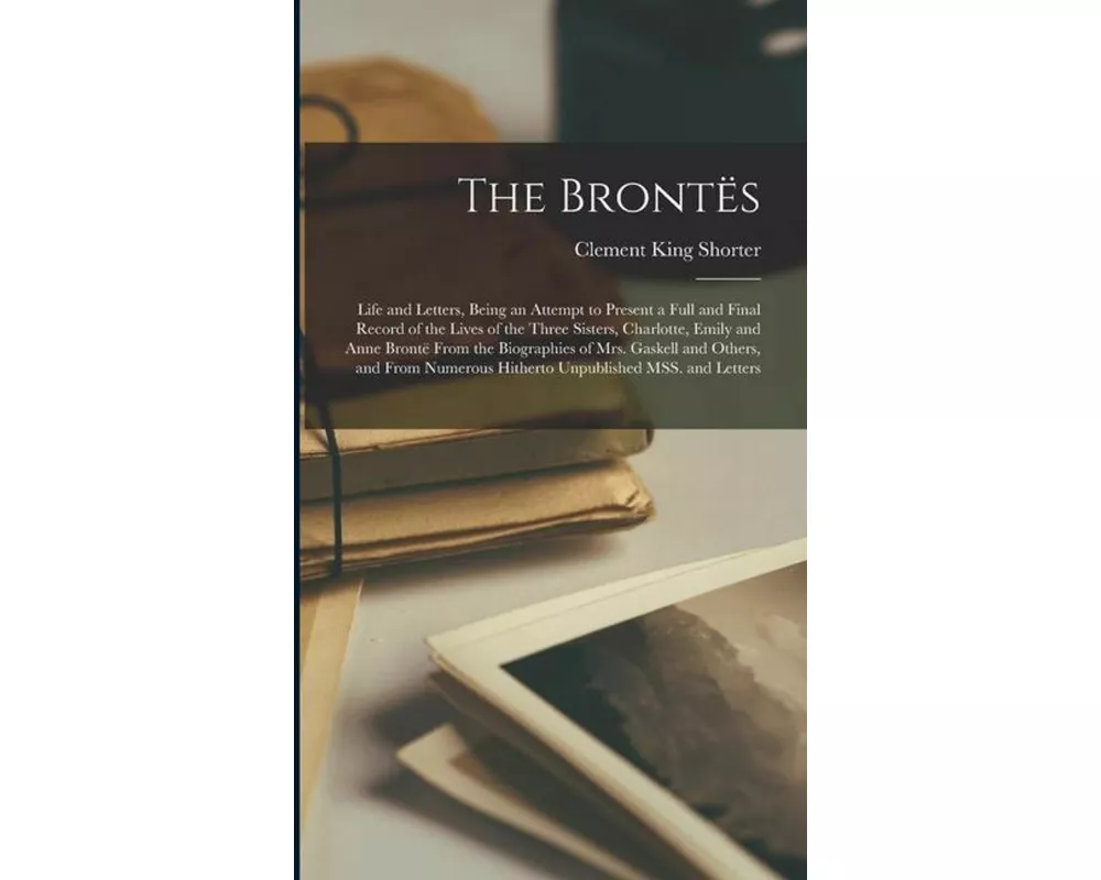 The Brontës; Life and Letters, Being an Attempt to Present a Full and Final Record of the Lives of the Three Sisters, Charlotte, Emily and Anne Brontë