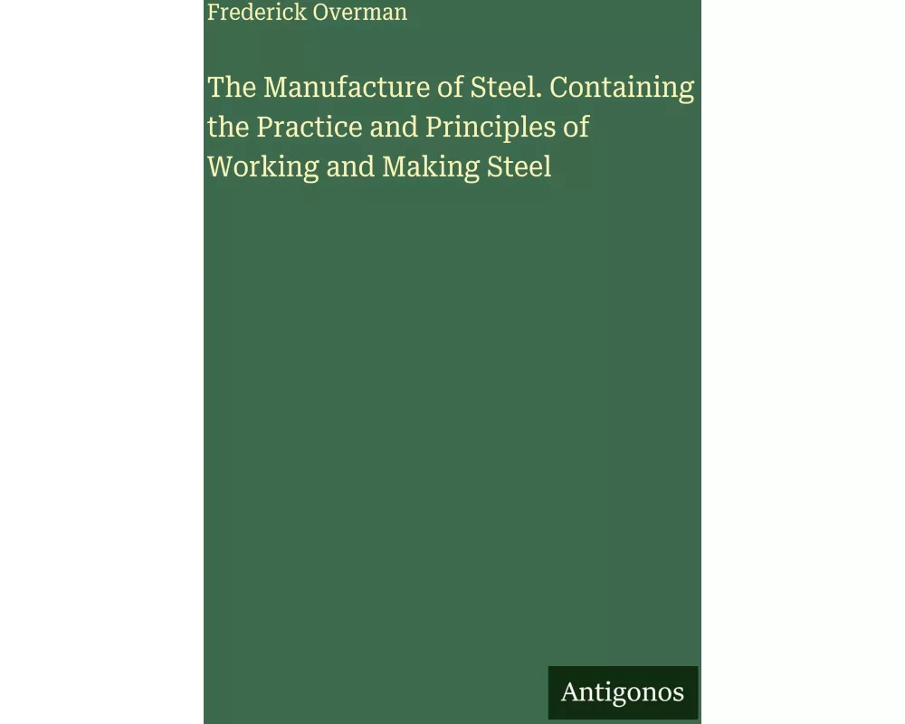 The Manufacture of Steel. Containing the Practice and Principles of Working and Making Steel