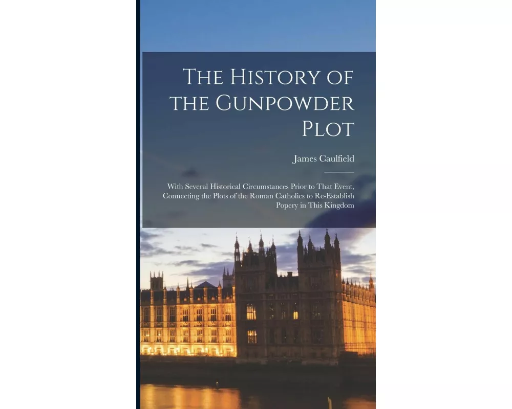 The History of the Gunpowder Plot: With Several Historical Circumstances Prior to That Event, Connecting the Plots of the Roman Catholics to Re-Establ