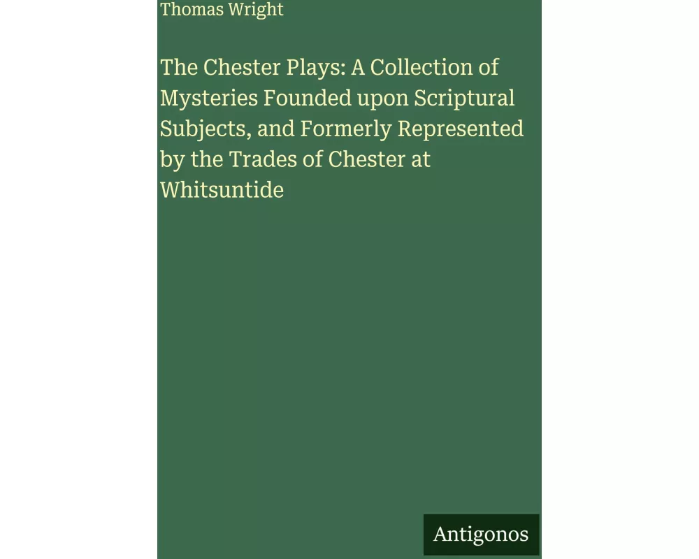 The Chester Plays: A Collection of Mysteries Founded upon Scriptural Subjects, and Formerly Represented by the Trades of Chester at Whitsuntide