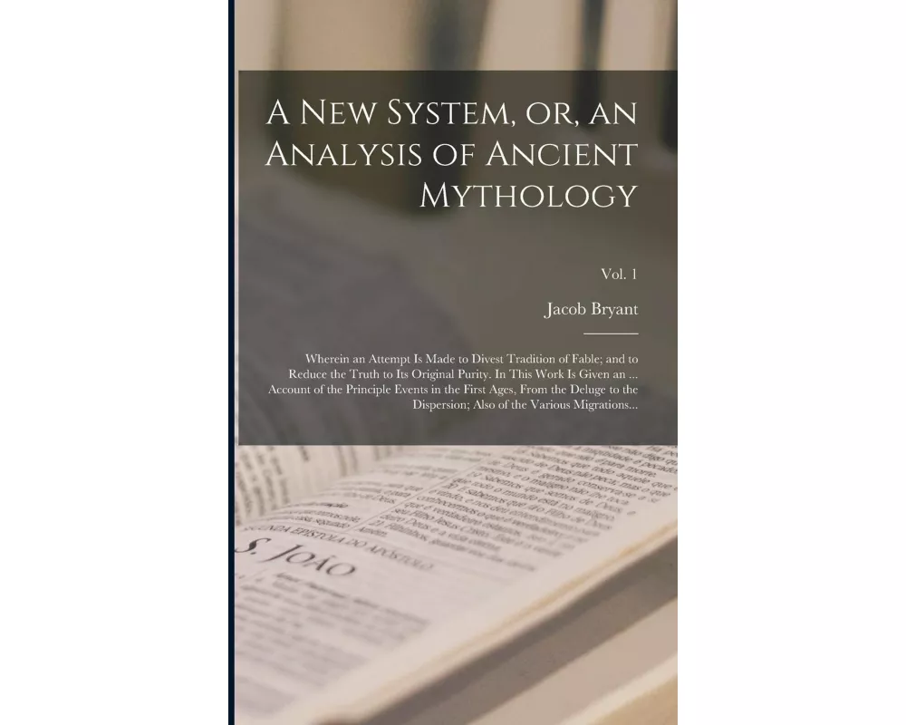 A New System, or, an Analysis of Ancient Mythology; Wherein an Attempt is Made to Divest Tradition of Fable; and to Reduce the Truth to Its Original P