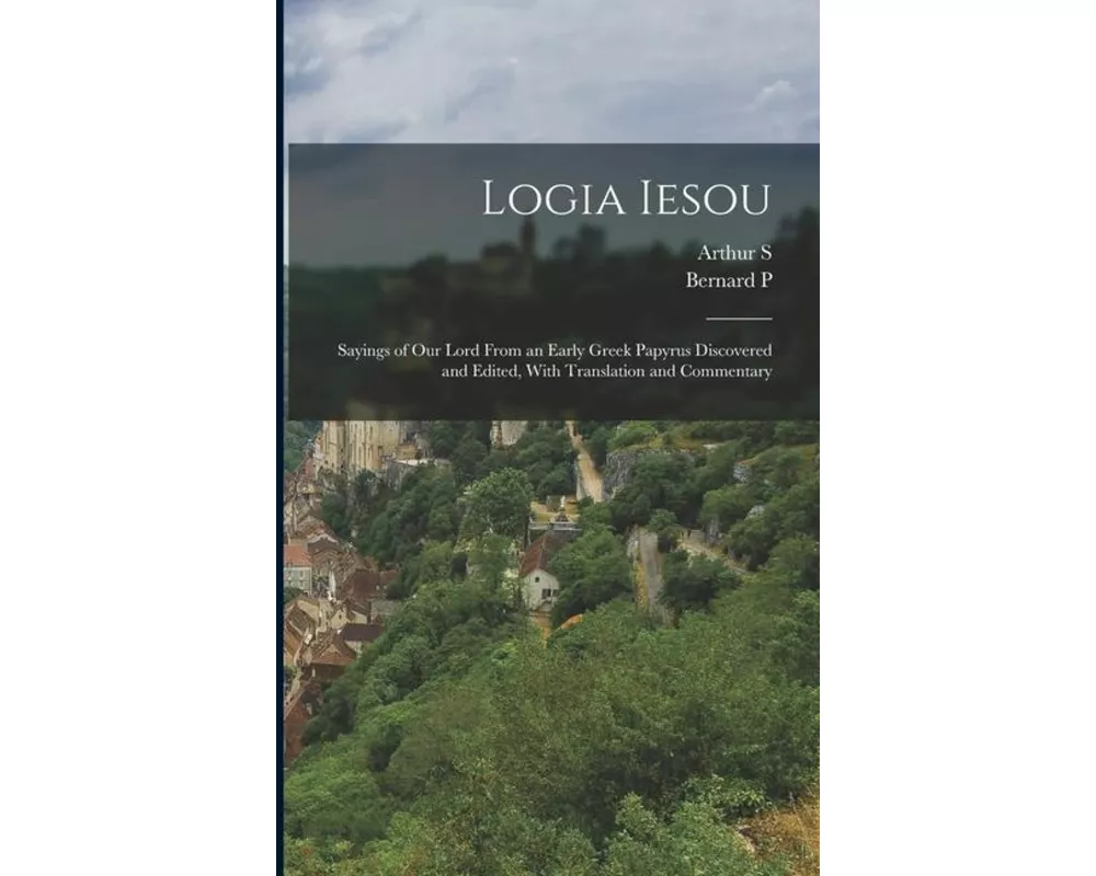 Logia Iesou: Sayings of Our Lord From an Early Greek Papyrus Discovered and Edited, With Translation and Commentary