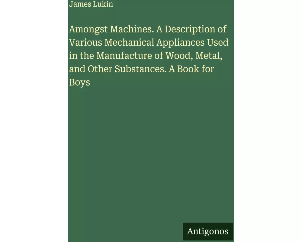 Amongst Machines. A Description of Various Mechanical Appliances Used in the Manufacture of Wood, Metal, and Other Substances. A Book for Boys