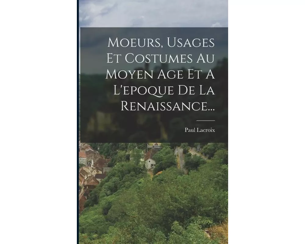 Moeurs, Usages Et Costumes Au Moyen Age Et A L'epoque De La Renaissance
