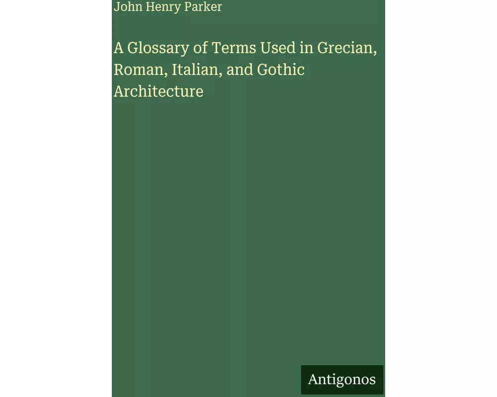 A Glossary of Terms Used in Grecian, Roman, Italian, and Gothic Architecture