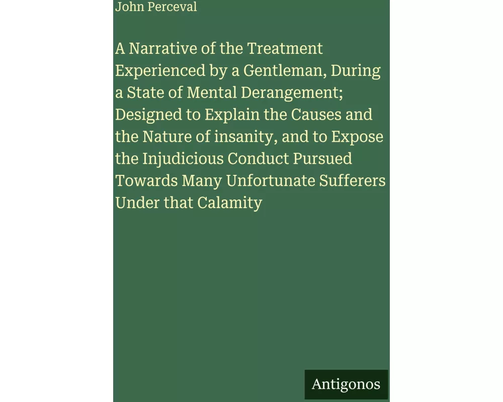 A Narrative of the Treatment Experienced by a Gentleman, During a State of Mental Derangement; Designed to Explain the Causes and the Nature of insani