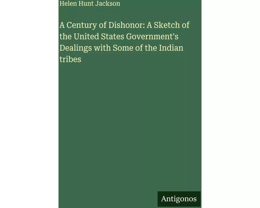 A Century of Dishonor: A Sketch of the United States Government's Dealings with Some of the Indian tribes