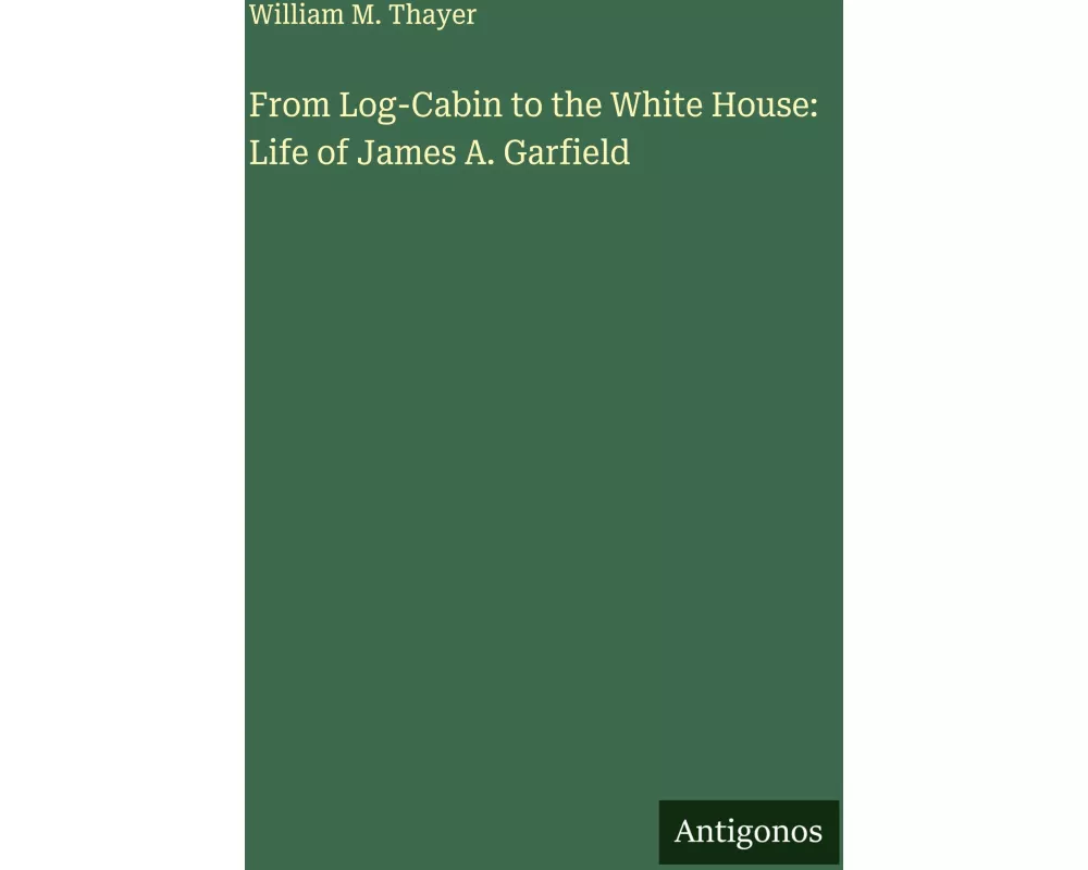 From Log-Cabin to the White House: Life of James A. Garfield