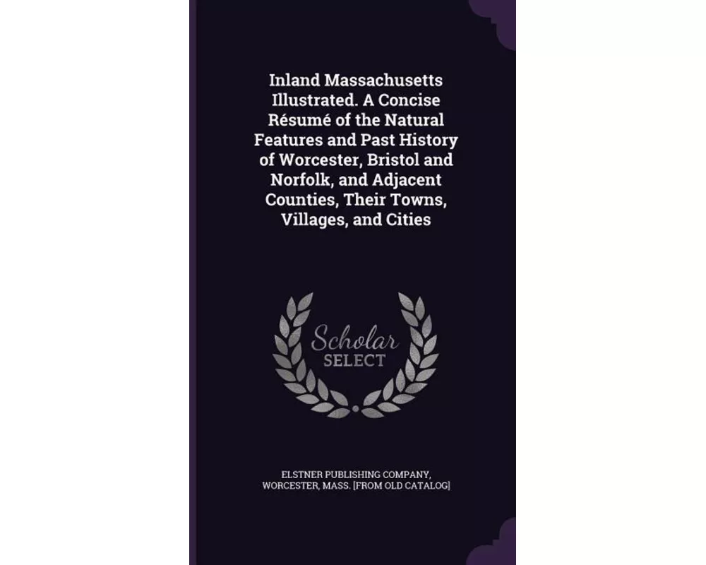 Inland Massachusetts Illustrated. A Concise Résumé of the Natural Features and Past History of Worcester, Bristol and Norfolk, and Adjacent Counties