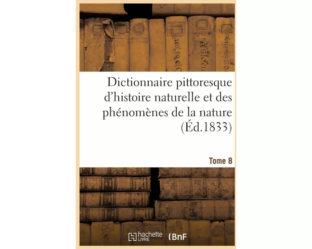 Dictionnaire Pittoresque d'Histoire Naturelle Et Des Phénomènes de la Nature. Tome 8