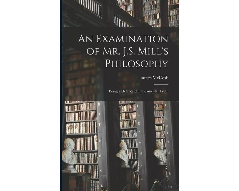 An Examination of Mr. J.S. Mill's Philosophy: Being a Defence of Fundamental Truth