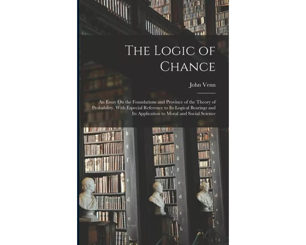 The Logic of Chance: An Essay On the Foundations and Province of the Theory of Probability, With Especial Reference to Its Logical Bearings