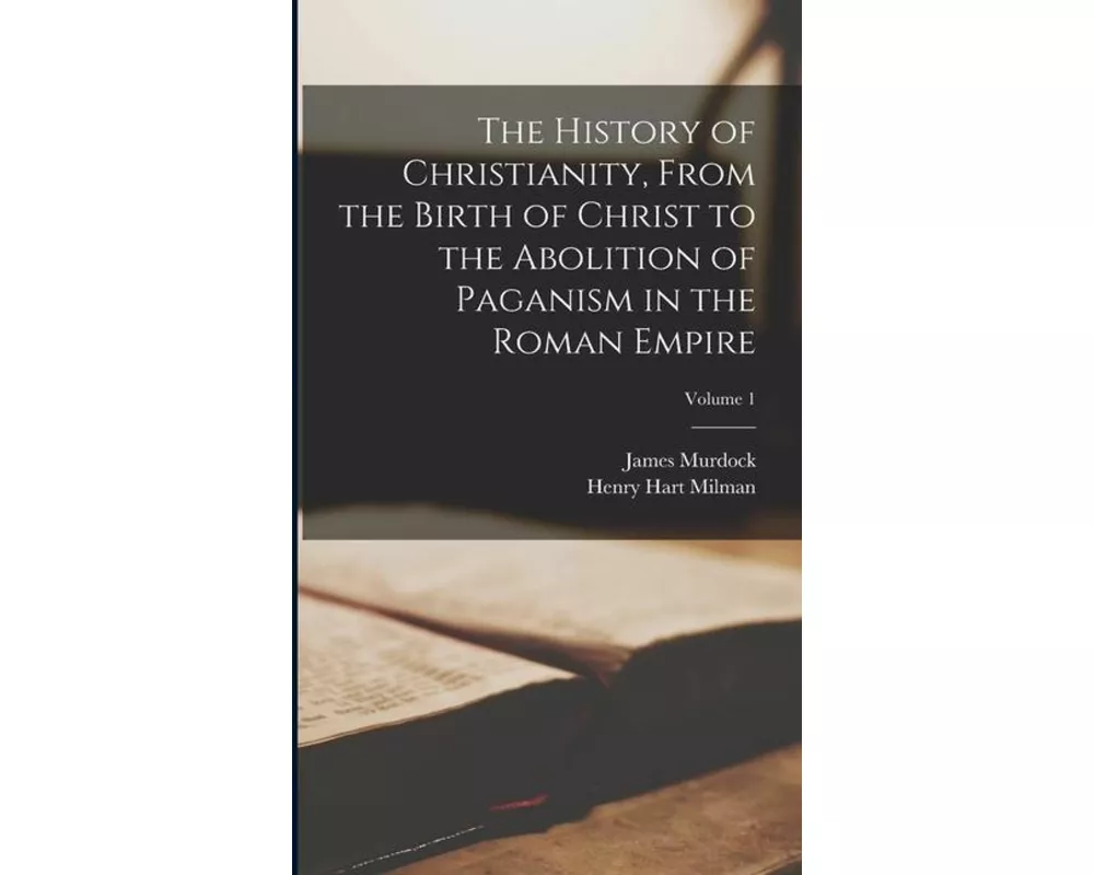 The History of Christianity, From the Birth of Christ to the Abolition of Paganism in the Roman Empire; Volume 1