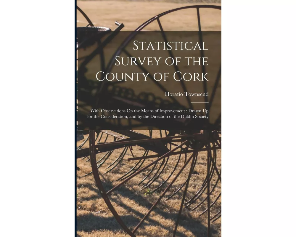 Statistical Survey of the County of Cork: With Observations On the Means of Improvement; Drawn Up for the Consideration, and by the Direction of the D