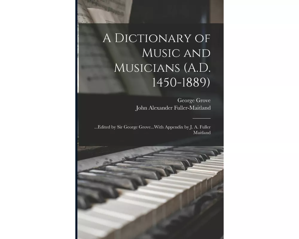 A Dictionary of Music and Musicians (A.D. 1450-1889): ...Edited by Sir George Grove...With Appendix by J. A. Fuller Maitland