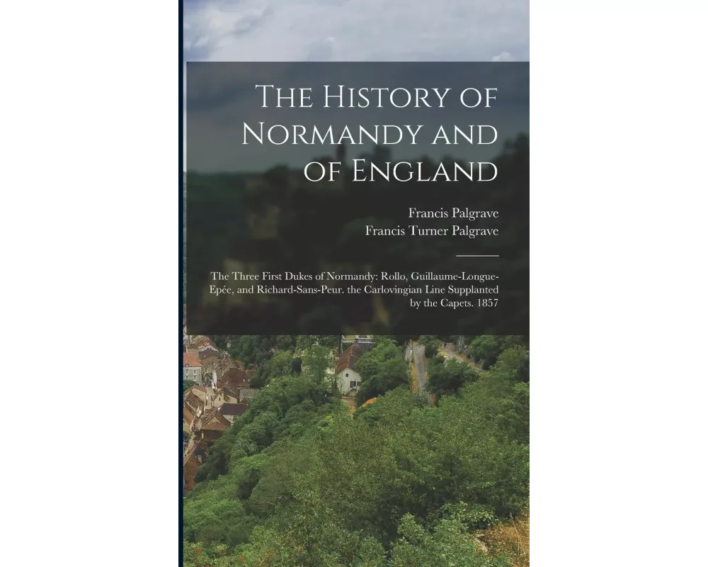 The History of Normandy and of England: The Three First Dukes of Normandy: Rollo, Guillaume-Longue-Epée, and Richard-Sans-Peur. the Carlovingian Line