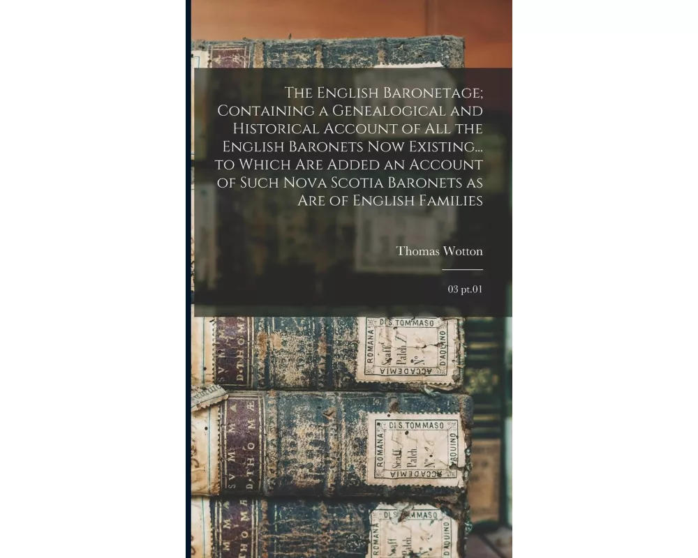The English Baronetage; Containing a Genealogical and Historical Account of all the English Baronets now Existing... to Which are Added an Account of