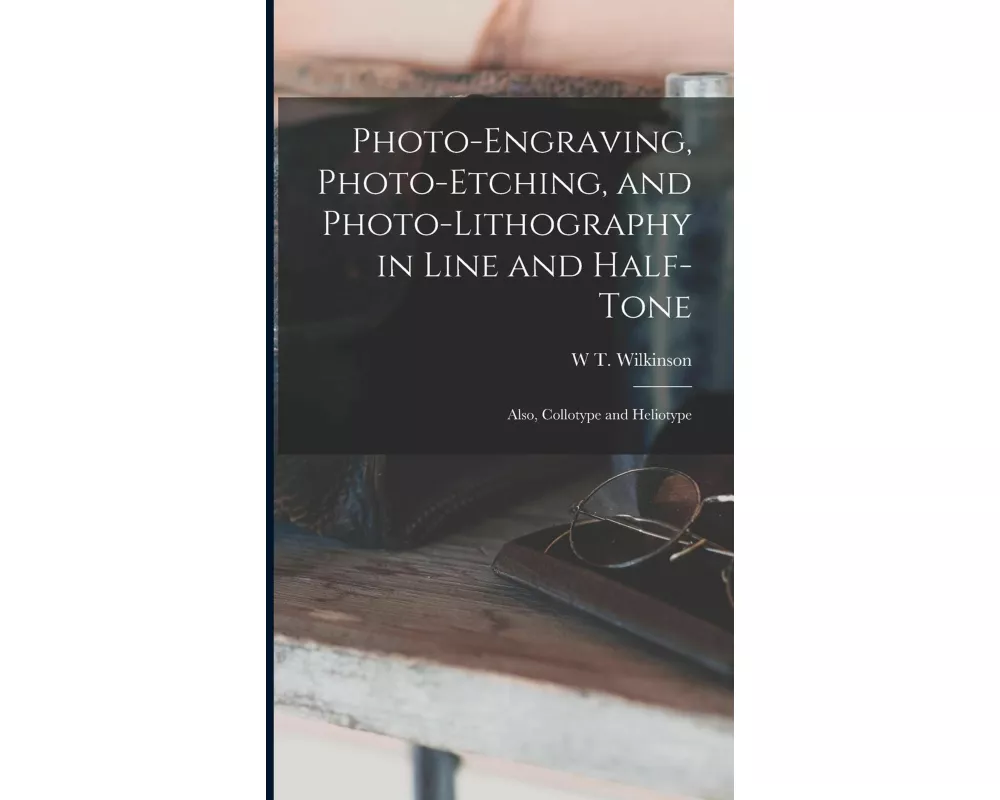 Photo-Engraving, Photo-Etching, and Photo-Lithography in Line and Half-Tone: Also, Collotype and Heliotype