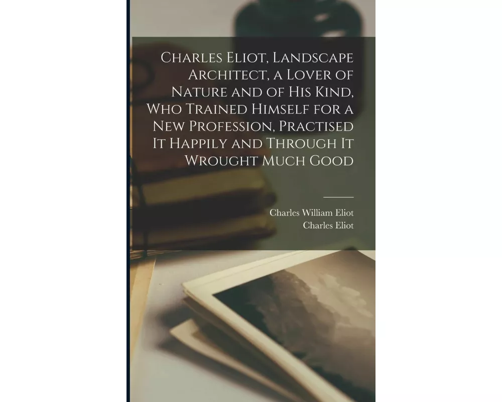 Charles Eliot, Landscape Architect, a Lover of Nature and of his Kind, who Trained Himself for a new Profession, Practised it Happily and Through it W
