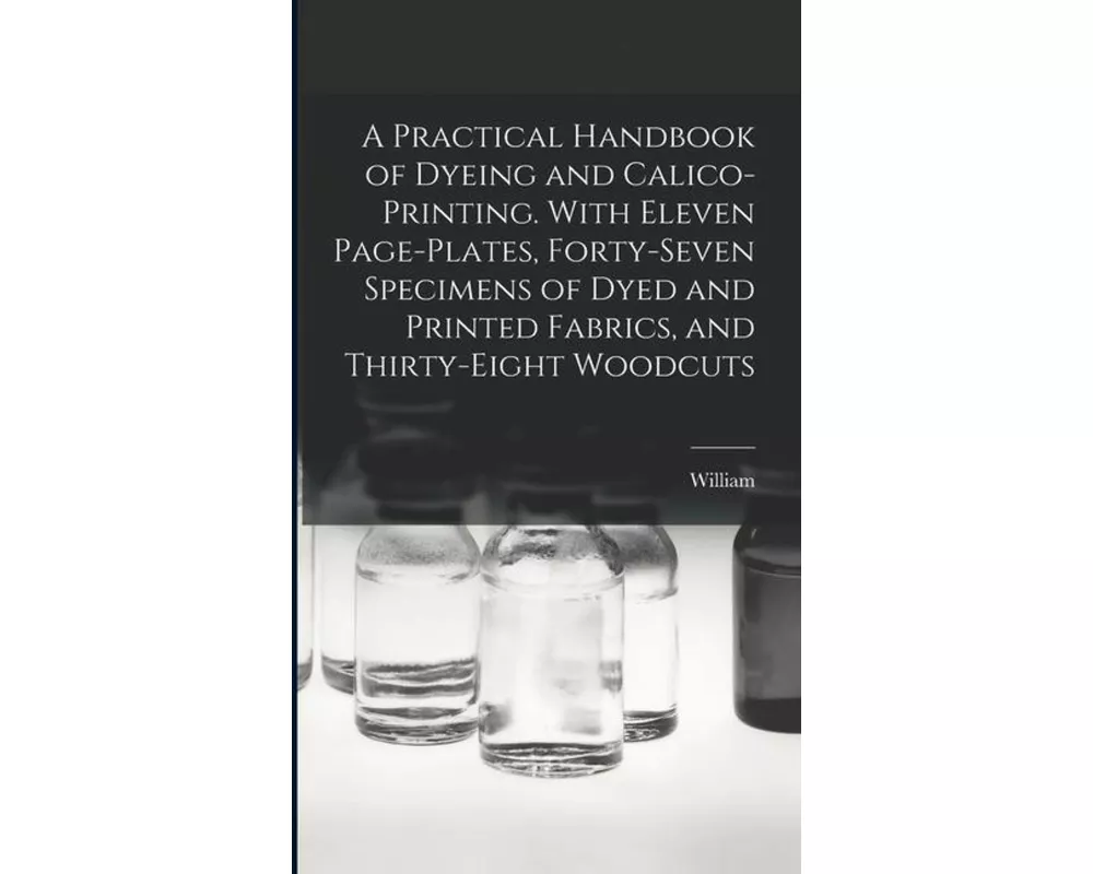 A Practical Handbook of Dyeing and Calico-printing. With Eleven Page-plates, Forty-seven Specimens of Dyed and Printed Fabrics, and Thirty-eight Woodc