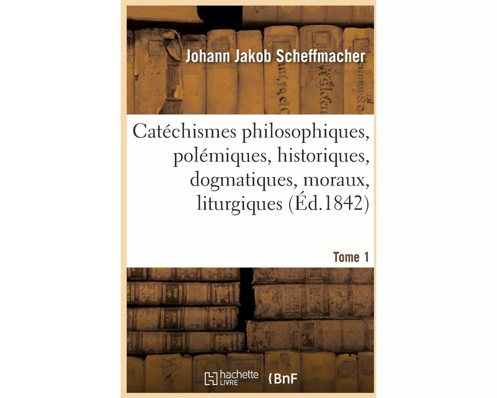 Catéchismes Philosophiques, Polémiques, Historiques, Dogmatiques, Moraux, Liturgiques Disciplinaires