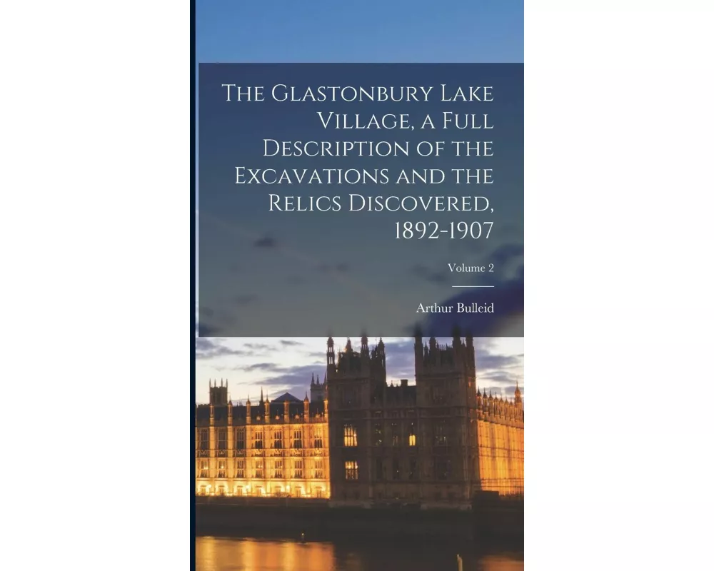 The Glastonbury Lake Village, a Full Description of the Excavations and the Relics Discovered, 1892-1907; Volume 2