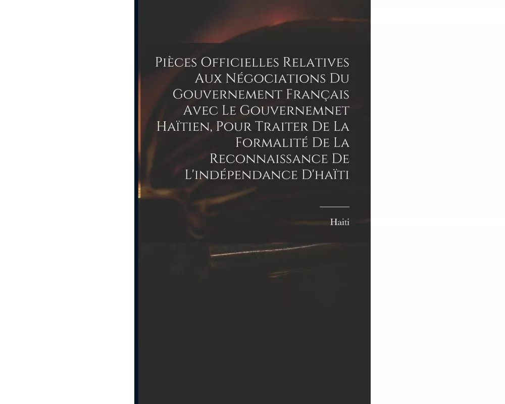 Pièces Officielles Relatives Aux Négociations Du Gouvernement Français Avec Le Gouvernemnet Haïtien, Pour Traiter De La Formalité De La Reconnaissance