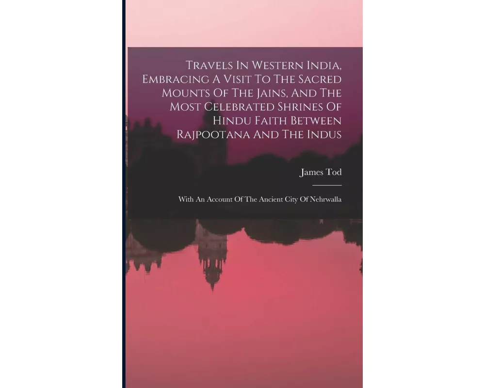 Travels In Western India, Embracing A Visit To The Sacred Mounts Of The Jains, And The Most Celebrated Shrines Of Hindu Faith Between Rajpootana And T