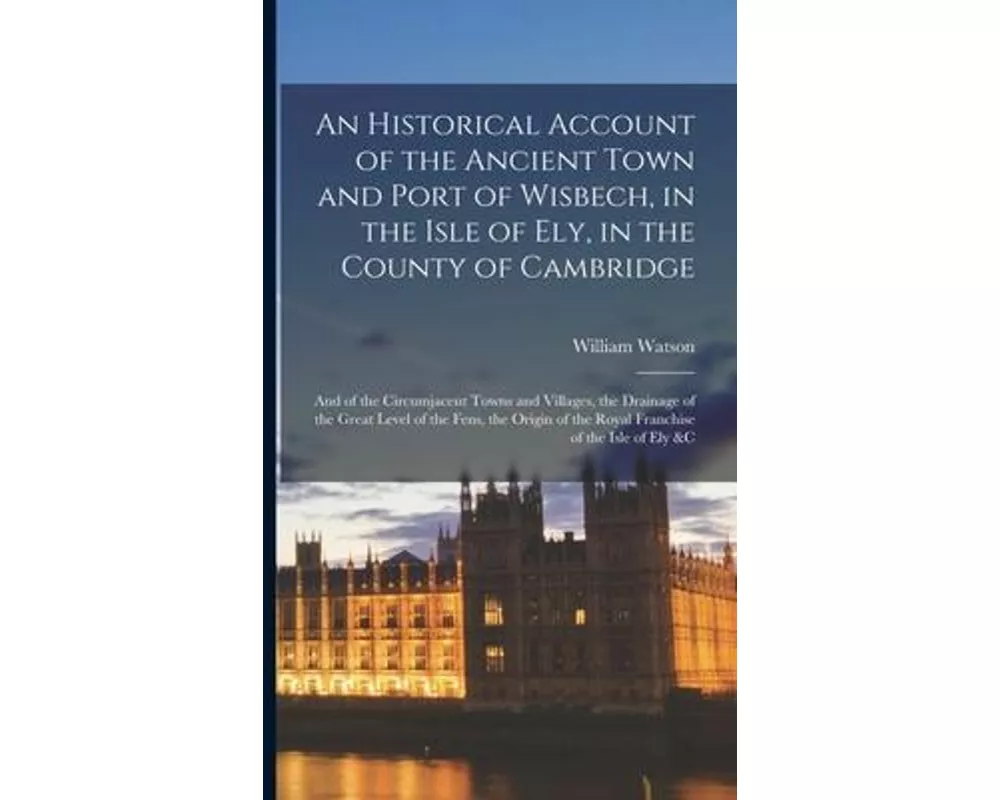 An Historical Account of the Ancient Town and Port of Wisbech, in the Isle of Ely, in the County of Cambridge: And of the Circumjacent Towns and Villa