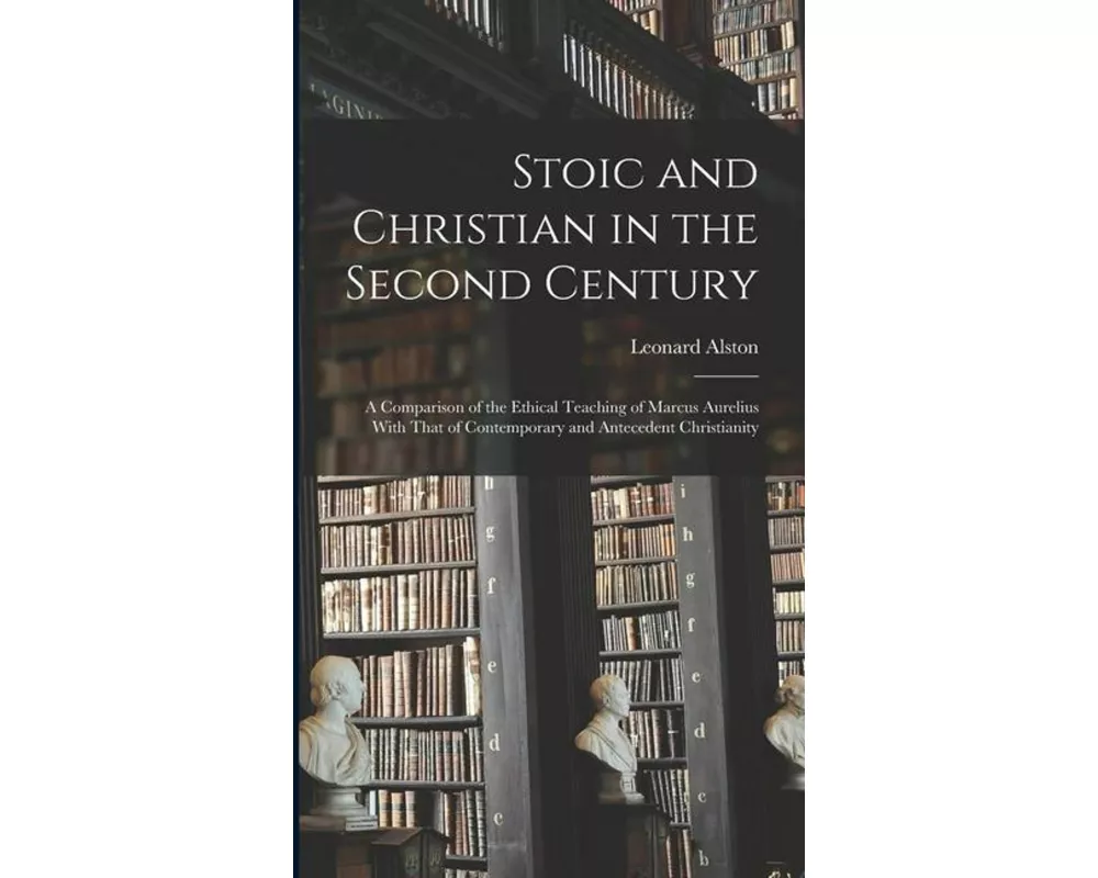 Stoic and Christian in the Second Century: A Comparison of the Ethical Teaching of Marcus Aurelius With That of Contemporary and Antecedent Christiani