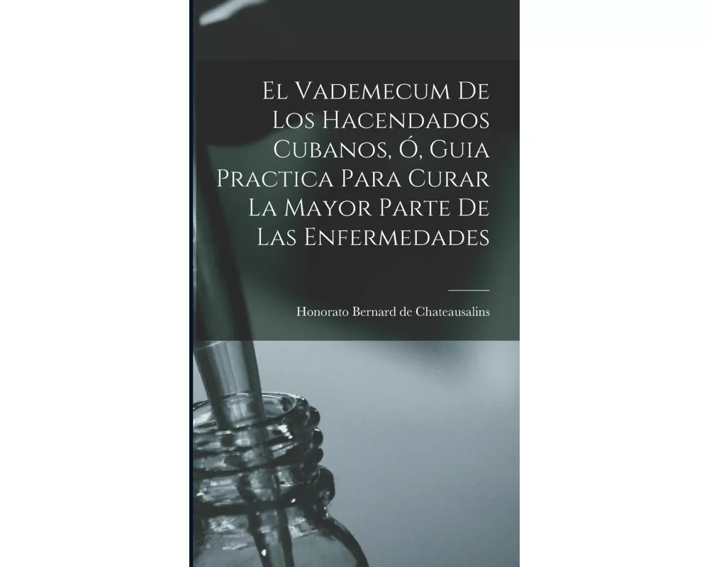El Vademecum De Los Hacendados Cubanos, Ó, Guia Practica Para Curar La Mayor Parte De Las Enfermedades