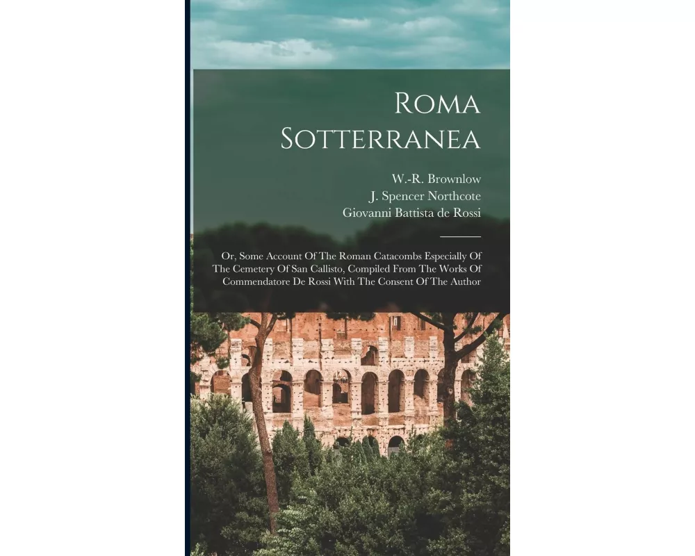 Roma Sotterranea; Or, Some Account Of The Roman Catacombs Especially Of The Cemetery Of San Callisto, Compiled From The Works Of Commendatore De Rossi