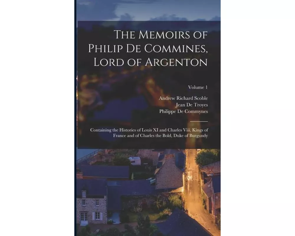The Memoirs of Philip De Commines, Lord of Argenton: Containing the Histories of Louis XI and Charles Viii, Kings of France and of Charles the Bold, D