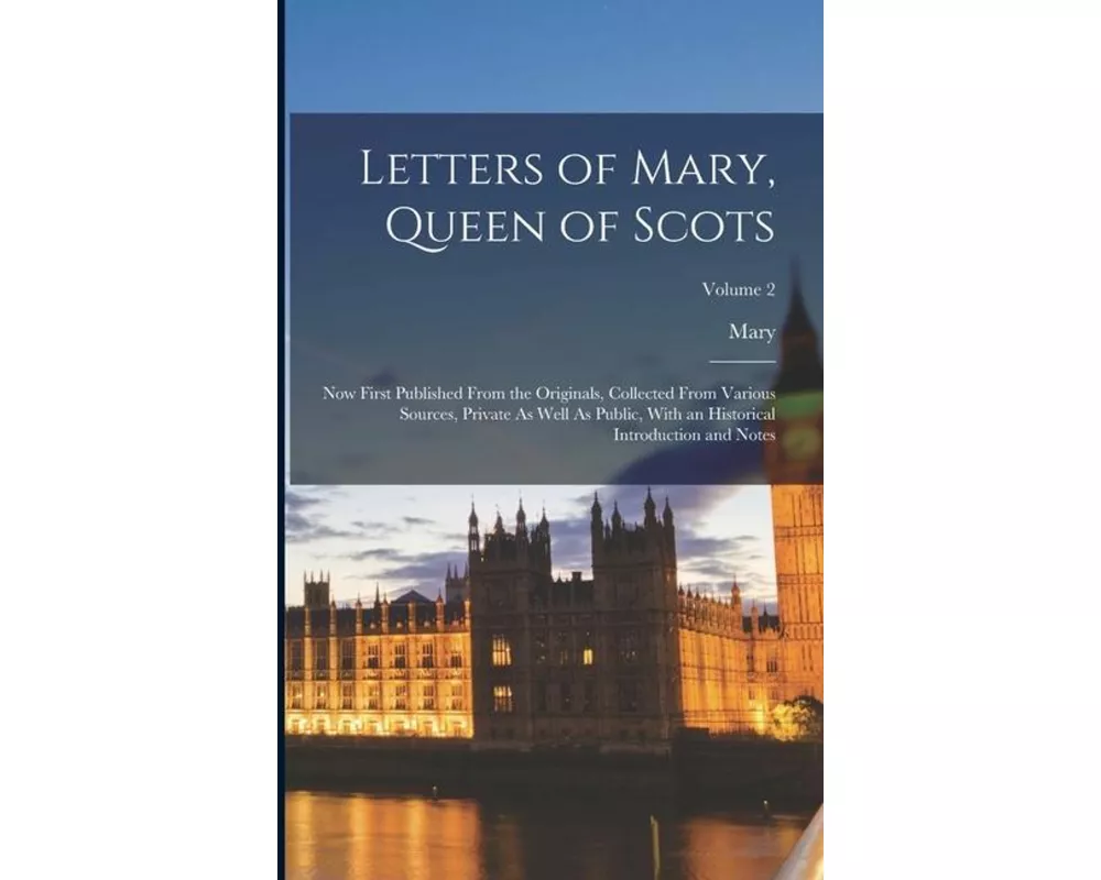 Letters of Mary, Queen of Scots: Now First Published From the Originals, Collected From Various Sources, Private As Well As Public, With an Historical
