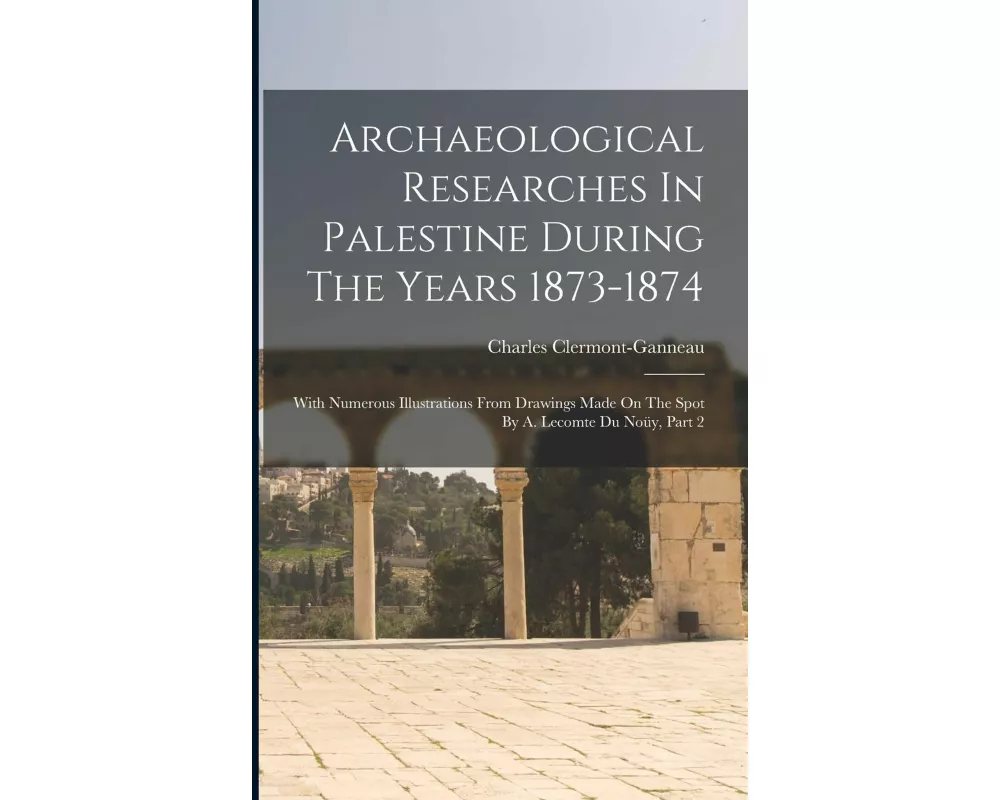 Archaeological Researches In Palestine During The Years 1873-1874: With Numerous Illustrations From Drawings Made On The Spot By A. Lecomte Du Noüy, P