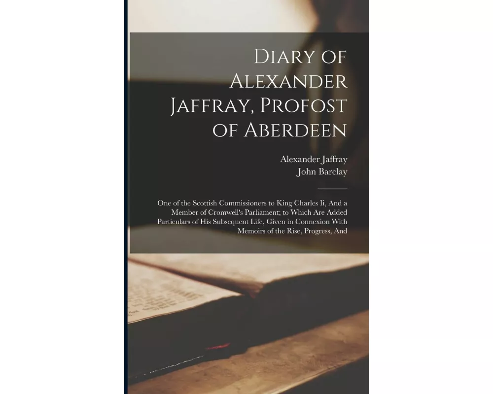 Diary of Alexander Jaffray, Profost of Aberdeen: One of the Scottish Commissioners to King Charles Ii, And a Member of Cromwell's Parliament; to Which