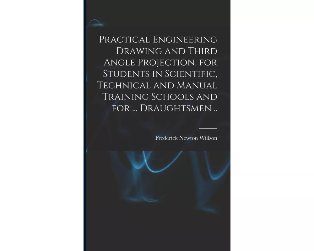 Practical Engineering Drawing and Third Angle Projection, for Students in Scientific, Technical and Manual Training Schools and for ... Draughtsmen