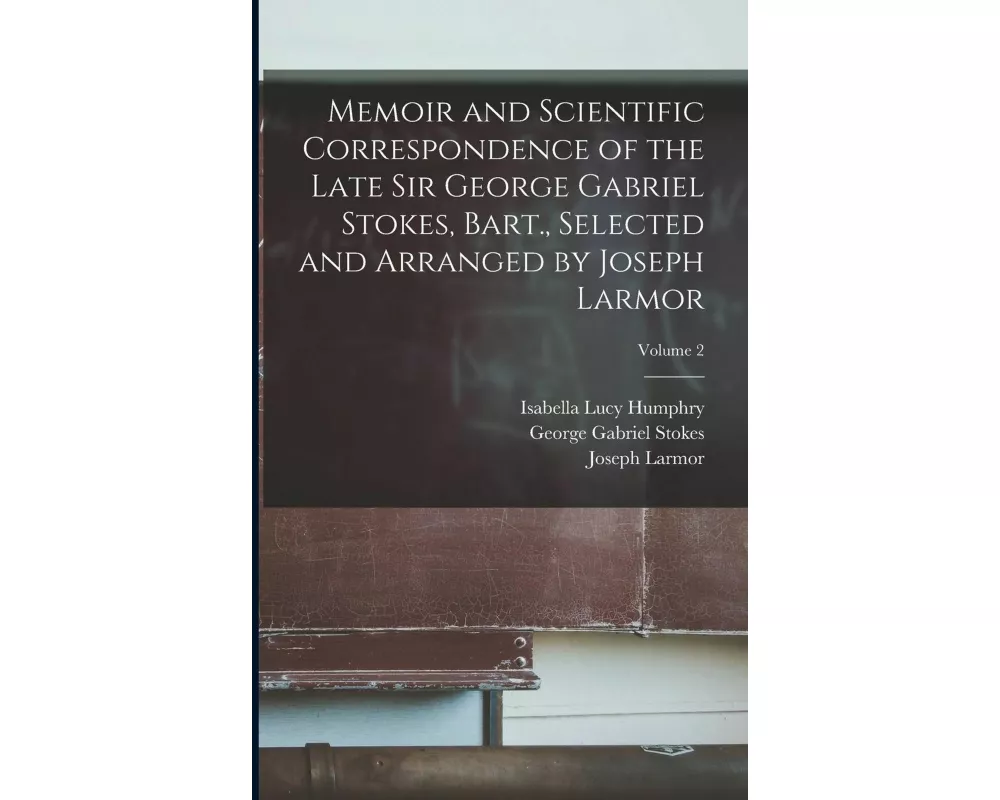 Memoir and Scientific Correspondence of the Late Sir George Gabriel Stokes, Bart., Selected and Arranged by Joseph Larmor; Volume 2
