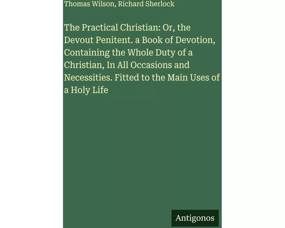 The Practical Christian: Or, the Devout Penitent. a Book of Devotion, Containing the Whole Duty of a Christian, In All Occasions and Necessities. Fitt