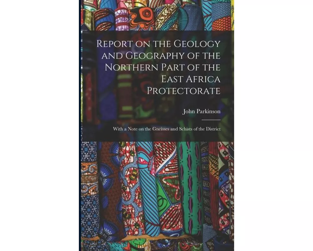 Report on the Geology and Geography of the Northern Part of the East Africa Protectorate: With a Note on the Gneisses and Schists of the District